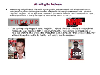 • After looking at my masthead and similar style magazines, I have found that they are both very similar.
This is because they are basically just some text on the normal background of the magazine. This makes
them both stand out a lot and will then go no to catch peoples eye and make them look at the front cover,
and then possibly on to buying the magazine because they wanted to read on.
• Also by comparing images to ‘NME’ magazine. They are similar as they are made up of one
image and a large headline. Both of these work together well to make the magazine a lot
more eye catching. They will see the image, then the headline and if they are interested, they
will want to read on, and to do this they will have to buy the magazine.
 