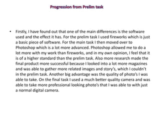 • Firstly, I have found out that one of the main differences is the software
used and the effect it has. For the prelim task I used fireworks which is just
a basic piece of software. For the main task I then moved over to
Photoshop which is a lot more advanced. Photoshop allowed me to do a
lot more with my work than fireworks, and in my own opinion, I feel that it
is of a higher standard than the prelim task. Also more research made the
final product more successful because I looked into a lot more magazines
and was able to gather more related images and story’s, which I couldn’t
in the prelim task. Another big advantage was the quality of photo’s I was
able to take. On the final task I used a much better quality camera and was
able to take more professional looking photo’s that I was able to with just
a normal digital camera.
 
