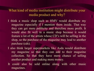 What kind of media institution might distribute your
             media product and why?
I think a music shop such as HMV would distribute my
   magazine especially if I mention them inside. That way
   they can get more publicity and therefore more profit. It
   would also fit well in a music shop because it would
   feature a lot of the artists whose CD’s will be selling in the
   shop, so the purchase of the magazine may lead to another
   purchase (cds).
I also think larger supermarkets like Asda would distribute
   my magazine so that they can add to their magazine
   collection. So that they have more chance of selling
   another product and making more money.
It could also be sold online along with other music
   magazines.
 