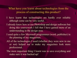 What have you learnt about technologies from the
      process of constructing this product?
I have learnt that technologies are hardly ever reliable
   although some can be very useful.
I already knew how to use Photoshop and design software but
   doing this coursework I fell that I have gained more of an
   understanding in the design area.
I used quite a few Microsoft programmes (word, publisher) in
   the planning of my magazines.
All of the technologies I used (whether they were new to me
   or not) helped me to make my magazines look more
   professional.
The most important thing I learnt was to save everything and
   make sure it was backed up!
 