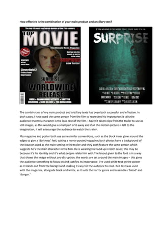 How effective is the combination of your main product and ancillary text?
The combination of my main product and ancillary texts has been both successful and effective. In
both cases, I have used the same person from the film to represent his importance; it tells the
audience that this character is the lead role of the film. I haven’t taken clips from the trailer to use as
still images, as this would give a small part of it away and if all the motion picture is left to the
imagination, it will encourage the audience to watch the trailer.
My magazine and poster both use some similar conventions, such as the black inner glow around the
edges to give a ‘darkness’ feel, suiting a horror poster/magazine; both photos have a background of
the location used as the main setting in the trailer and they both feature the same person which
suggests he’s the main character in the film. He is wearing his hood up in both cases; this may be
because it’s his identity and it’s what people relate him with.The layout given to the font is in a way
that shows the image without any disruption; the words are set around the main images – this gives
the audience something to focus on and justifies its importance. I’ve used white text on the poster
as it stands out from the background, making it easy for the audience to read. Red text was used
with the magazine, alongside black and white, as it suits the horror genre and resembles ‘blood’ and
‘danger.’
 