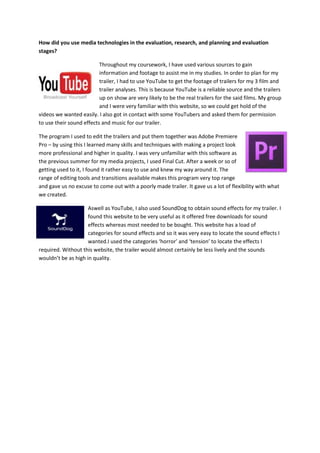 How did you use media technologies in the evaluation, research, and planning and evaluation
stages?
Throughout my coursework, I have used various sources to gain
information and footage to assist me in my studies. In order to plan for my
trailer, I had to use YouTube to get the footage of trailers for my 3 film and
trailer analyses. This is because YouTube is a reliable source and the trailers
up on show are very likely to be the real trailers for the said films. My group
and I were very familiar with this website, so we could get hold of the
videos we wanted easily. I also got in contact with some YouTubers and asked them for permission
to use their sound effects and music for our trailer.
The program I used to edit the trailers and put them together was Adobe Premiere
Pro – by using this I learned many skills and techniques with making a project look
more professional and higher in quality. I was very unfamiliar with this software as
the previous summer for my media projects, I used Final Cut. After a week or so of
getting used to it, I found it rather easy to use and knew my way around it. The
range of editing tools and transitions available makes this program very top range
and gave us no excuse to come out with a poorly made trailer. It gave us a lot of flexibility with what
we created.
Aswell as YouTube, I also used SoundDog to obtain sound effects for my trailer. I
found this website to be very useful as it offered free downloads for sound
effects whereas most needed to be bought. This website has a load of
categories for sound effects and so it was very easy to locate the sound effects I
wanted.I used the categories ‘horror’ and ‘tension’ to locate the effects I
required. Without this website, the trailer would almost certainly be less lively and the sounds
wouldn’t be as high in quality.
 