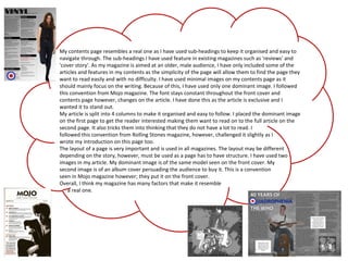 My contents page resembles a real one as I have used sub-headings to keep it organised and easy to
navigate through. The sub-headings I have used feature in existing magazines such as 'reviews' and
'cover story'. As my magazine is aimed at an older, male audience, I have only included some of the
articles and features in my contents as the simplicity of the page will allow them to find the page they
want to read easily and with no difficulty. I have used minimal images on my contents page as it
should mainly focus on the writing. Because of this, I have used only one dominant image. I followed
this convention from Mojo magazine. The font stays constant throughout the front cover and
contents page however, changes on the article. I have done this as the article is exclusive and I
wanted it to stand out.
My article is split into 4 columns to make it organised and easy to follow. I placed the dominant image
on the first page to get the reader interested making them want to read on to the full article on the
second page. It also tricks them into thinking that they do not have a lot to read. I
followed this convention from Rolling Stones magazine, however, challenged it slightly as I
wrote my introduction on this page too.
The layout of a page is very important and is used in all magazines. The layout may be different
depending on the story, however, must be used as a page has to have structure. I have used two
images in my article. My dominant image is of the same model seen on the front cover. My
second image is of an album cover persuading the audience to buy it. This is a convention
seen in Mojo magazine however; they put it on the front cover.
Overall, I think my magazine has many factors that make it resemble
a real one.
 