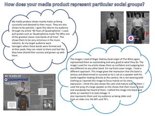 My media product shows mainly males as being
successful and devoted to their music. They are also
shown to be patriotic. I gave this idea to my audience
through my article ‘40 Years of Quadrophenia’. I used
pull quotes such as ‘Quadrophenia made The Who one
of the greatest classic rock bands of all time’. This
shows them to be very victorious in the music
industry. As my target audience were
teenagers when these bands were formed and
at their peak, they can relate to them and feel like
they have shared their success and grown up with
them.
The images I used of Roger Daltrey (lead singer of The Who) again,
represented them as outstanding and very good at what they do. The
image I used for my article shows them as confident and outgoing but
also different to any other band. For my front cover image, I took a
different approach. This image gives the impression that the band is
serious and determined to succeed as he is sat on a speaker with his
hands together looking directly at the camera. He is not wearing bold
clothing as I wanted this image to focus mainly on his stern
expression. I think this also shows the calm and mature side to them. I
used the prop of a large speaker as this shows that their music is loud
and everybody has heard of them. I edited this image into black and
white as I wanted it to look vintage. It
also represents them and my audience as being older and
from an older era; the 60’s and 70’s.
 