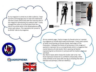 As my magazine is aimed at an older audience, I kept
my fonts and language easy to read and understand.
The font is basic which links with the maturity side of
the magazine representing my audience well. I rarely
changed the colour of my font apart from the
title of my article which is the Quadrophenia and
Union Jack colours. This represents the ‘proud to
be British’ side to my magazine.
On my contents page, I had an image of a female artist as I wanted
my magazine to include both males and females. I have used a photo
of Hollie Farnill posing as Chrissie Hynde, lead singer of The
Pretenders. I followed the theme of seriousness in this image as I
wanted to represent her as a strong female artist in a magazine that
mainly features all male bands. She is wearing red lipstick
representing her as feminine in contrast with her leather waistcoat
and black
Doc Martin boots which shows the harder side to her. Her
facial expression shows her as confident and possibly a little
cocky similarly to her pose with one leg up showing that she is
laid back and perhaps a little bit rebellious.
 