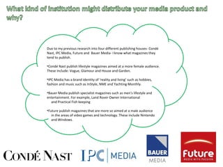 Due to my previous research into four different publishing houses- Condé
Nast, IPC Media, Future and Bauer Media- I know what magazines they
tend to publish.
•Condé Nast publish lifestyle magazines aimed at a more female audience.
These include: Vogue, Glamour and House and Garden.
•IPC Media has a brand identity of ‘reality and living’ such as hobbies,
fashion and music such as InStyle, NME and Yachting Monthly.
•Bauer Media publish specialist magazines such as men's lifestyle and
entertainment. For example, Land Rover Owner International
and Practical Fish keeping
•Future publish magazines that are more so aimed at a male audience
in the areas of video games and technology. These include Nintendo
and Windows.
 