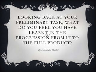 LOOKING BACK AT YOUR
PRELIMINARY TASK, WHAT
DO YOU FEEL YOU HAVE
LEARNT IN THE
PROGRESSION FROM IT TO
THE FULL PRODUCT?
By Alexandra Hacker
 