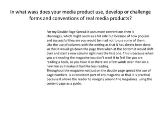 In what ways does your media product use, develop or challenge
forms and conventions of real media products?
For my Double Page Spread it uses more conventions then it
challenges, which might seem as a bit safe but because of how popular
and successful they are you would be mad not to use some of them.
Like the use of columns with the writing as that it has always been done
so that it would go down the page then when at the bottom it would shift
over and start a new column right next the first one. This is because when
you are reading the magazine you don’t want it to feel like you are
reading a book, so you have it so there are a few words over then on a
new line as it makes it feel like less reading.
Throughout the magazine not just on the double page spread the use of
page numbers is a consistent part of any magazine as that it is practical
because it allows the reader to navigate around the magazines using the
content page as a guide.
 