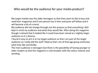 Who would be the audience for your media product?
My target market was the older teenagers as that they seem to like to buy and
read their magazines and if one person has it then everyone will follow and it
will become a bit of a trend.
My audience did not change through out this process as that everything I did I
kept in mind my audience and what they would like. After doing the magazine
though I noticed that it looked like it could have been aimed at a slightly larger
audience as it is diverse.
I found it easy to aim it at my target audience as that I am part of the target
audience so I really did the stuff I liked as that I am of that age group and know
what they like and dislike.
The main audience is teenagers but there is the possibility of having younger or
older readers as that the magazine is a bit broader with the colour scheme and
wording.
 