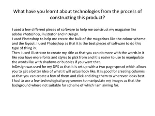 What have you learnt about technologies from the process of
constructing this product?
I used a few different pieces of software to help me construct my magazine like
adobe Photoshop, illustrator and InDesign.
I used Photoshop to help me create the bulk of the magazines like the colour scheme
and the layout. I used Photoshop as that it is the best pieces of software to do this
type of thing in.
Then I used illustrator to create my title as that you can do more with the words in it
like you have more fonts and styles to pick from and it is easier to use to manipulate
the words like with shadows or bubbles if you want that.
InDesign was used for my DPS as that it is set up with a two page spread which allows
you to get a better idea of what it will actual look like. It is good for creating columns
as that you can create a few of them and click and drag them to wherever looks best.
I had to use a few technological programmes to manipulate my images as that the
background where not suitable for scheme of which I am aiming for.
 
