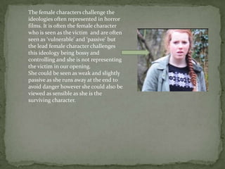 The female characters challenge the
ideologies often represented in horror
films. It is often the female character
who is seen as the victim and are often
seen as ‘vulnerable’ and ‘passive’ but
the lead female character challenges
this ideology being bossy and
controlling and she is not representing
the victim in our opening.
She could be seen as weak and slightly
passive as she runs away at the end to
avoid danger however she could also be
viewed as sensible as she is the
surviving character.
 