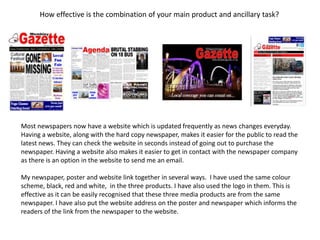 How effective is the combination of your main product and ancillary task?
Most newspapers now have a website which is updated frequently as news changes everyday.
Having a website, along with the hard copy newspaper, makes it easier for the public to read the
latest news. They can check the website in seconds instead of going out to purchase the
newspaper. Having a website also makes it easier to get in contact with the newspaper company
as there is an option in the website to send me an email.
My newspaper, poster and website link together in several ways. I have used the same colour
scheme, black, red and white, in the three products. I have also used the logo in them. This is
effective as it can be easily recognised that these three media products are from the same
newspaper. I have also put the website address on the poster and newspaper which informs the
readers of the link from the newspaper to the website.
 