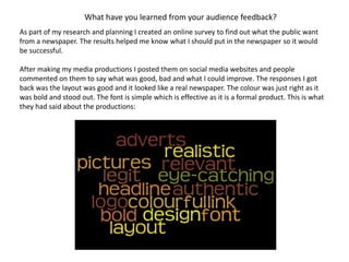 What have you learned from your audience feedback?
As part of my research and planning I created an online survey to find out what the public want
from a newspaper. The results helped me know what I should put in the newspaper so it would
be successful.
After making my media productions I posted them on social media websites and people
commented on them to say what was good, bad and what I could improve. The responses I got
back was the layout was good and it looked like a real newspaper. The colour was just right as it
was bold and stood out. The font is simple which is effective as it is a formal product. This is what
they had said about the productions:
 
