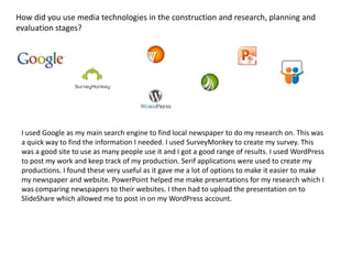 How did you use media technologies in the construction and research, planning and
evaluation stages?
I used Google as my main search engine to find local newspaper to do my research on. This was
a quick way to find the information I needed. I used SurveyMonkey to create my survey. This
was a good site to use as many people use it and I got a good range of results. I used WordPress
to post my work and keep track of my production. Serif applications were used to create my
productions. I found these very useful as it gave me a lot of options to make it easier to make
my newspaper and website. PowerPoint helped me make presentations for my research which I
was comparing newspapers to their websites. I then had to upload the presentation on to
SlideShare which allowed me to post in on my WordPress account.
 