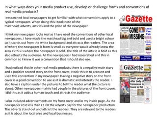 In what ways does your media product use, develop or challenge forms and conventions of
real media products?
I researched local newspapers to get familiar with what conventions apply to a
typical newspaper. When doing this I took note of the
masthead, adverts, articles and the price of the newspaper.
I think my newspaper looks real as I have used the conventions of other local
newspapers. I have made the masthead big and bold and used a bright colour
so it stands out from the white background and attracts the readers. The area
of where the newspaper is from is small as everyone would already know the
area as this is where the newspaper is sold. The title of the article is bold as this
also attracts the audience. All the newspapers I had researched and this in
common so I knew it was a convention that I should also use.
I had noticed that in other real media products there is a negative main story
and a positive second story on the front cover. I took this in to account and
used this convention in my newspaper. Having a negative story on the front
cover is a good convention to use as it is dramatic and interests the reader. I
also have a caption under the pictures to tell the reader what the picture is
about. Other newspapers mainly had people in the pictures of the front covers.
I did this as it adds a human touch and attracts the audience.
I also included advertisements on my front cover and in my inside page. As the
newspaper cost less than £1.00 the adverts pay for the newspaper production.
The adverts stand out and attract the readers. They are relevant to the readers
as it is about the local area and local businesses.
 