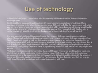 I think from this project I have learnt a lot about many different software's ,this will help me in
future projects.
first thing I have managed to get to grips with more was macromedia fireworks, things I have
managed to become better at are things such as using different tools like the magic wand tool which
can get rid of areas of a picture without having to do it all by hand. For example in my work I had to
delete some parts of my photos so they couldn’t be seen. At first I struggled with this but after a
while practicing I was able to delete the background without deleting the parts I wanted.
I've also learnt a lot about different angles and they portray different meanings when taking a
photo. Things such as lighting I also took into account. I researched many different magazines from
NME, Grazia and Vogue to pick up different techniques to use in my magazine. I managed to get
my main idea of NME with my main image of someone doing a pose staring into the camera. I took
this at a slightly lower angle to make it look like you are looking up at them to give him a sense of
dominance. The lighting I used was there to light him up to make it look like he had a spot light was
on him.
Websites I used in my projects were slide share and blogger. These were used to get my work onto
the internet so all my work could be stored in one place. Slideshare allowed me to transfer my
power points on to the internet. At first on blogger it was difficult to get to grips with the layout as I
am so used to social media websites such as Facebook and Twitter. But after a while I got to grips
with it and I was able to navigate and upload information with ease.

 
