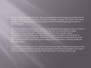  The age range I’m looking at is 14 to 25 as most people have been brought up in their own era
of music listening to their own style of music and unlikely to change, but I chosen 25 as these
people are still young and open to new sounds as the 90’s was the beginning of hard-core
electronic music.
 I also believe that the colours I have used are very appealing to the age group I have chosen as
they are bold and very eye catching, the colours also stay in your mind for example
Mcdonald’s you can remember as being yellow and red. I felt using the colours
orange,black,white and green where great colours as they fit perfectly with the genre of
magazine I have chosen, as they are vibrant and contrast each other making them stand out
this could also be link in which the genre of magazine I have chosen as Dubstep stands out
from other genres.
 The photos I have chosen are very much of what Dubstep artists look like performing, as most
of them are standing behind a mixing desk playing the music they have created. This doesn’t
leave much time to move around stage. This is the reason I chose the pictures I did.
 