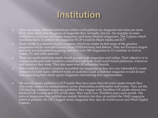  There are many different institutions which could publish my magazine but some are more
likely than others due the genre of magazine they normally aim for. An example of some
institutions could just sell music magazines and some lifestyle magazines. The 2 places which
would be likely to publish my magazine WUB would be Bauer media and ICP.
 Bauer media is a massive media company which has under its belt some of the greatest
magazines out for example Grazia,Closer,FHM,Kerrang and 4Music. They are Europe's largest
privately owned publishing group and have over 300 magazines in 15 countries as well as
online, TV and radio stations.
 There are multi-platforms media based groups with magazines and radios. Their objective is to
connect audiences with excellent content through both multi touch brand platforms, whenever
and however they want. They also span over 80 influential brands.
 This would be a perfect company to publish my magazine as they are very interested to create
connections with many different types of audience s and a Dubstep magazine would do just
that expanding their music genre magazines introducing new opportunities.
 My second media publisher is ICP media they have more than 60 iconic media brands they
also create content for multiplatform across print,online,mobile,tablet and events. They are the
UKs leading consumer magazine publisher they engage with 26million UK adults almost two
thirds of UK women and 43% of UK men. They reach over 25million users each month. The
sorts of magazines they publish are mainly lifestyles but they do publish the NME magazine
which is possibly the UK’s biggest music magazine they also do world soccer and What Digital
Camera.
 