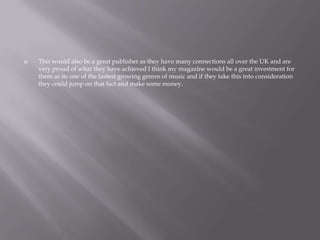  This would also be a great publisher as they have many connections all over the UK and are
very proud of what they have achieved I think my magazine would be a great investment for
them as its one of the fastest growing genres of music and if they take this into consideration
they could jump on that fact and make some money.
 