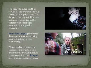 The male character could be
viewed as the braver of the two
characters and puts himself in
danger at her request. However
he is also represented as the
victim which challenges
conventions and gender
ideologies.
Non-verbal language between
the couple shows her as being
controlling/bossy in the
relationship.
We decided to represent the
characters this was to create
tension and an uncomfortable
atmosphere from the dialogue,
body language and expression.
 