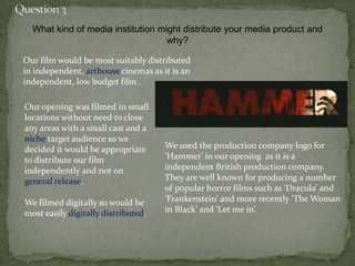 We used the production company logo for
‘Hammer’ in our opening as it is a
independent British production company.
They are well known for producing a number
of popular horror films such as ‘Dracula’ and
‘Frankenstein’ and more recently ‘The Woman
in Black’ and ‘Let me in’.
What kind of media institution might distribute your media product and
why?
Our film would be most suitably distributed
in independent, arthouse cinemas as it is an
independent, low budget film .
Our opening was filmed in small
locations without need to close
any areas with a small cast and a
niche target audience so we
decided it would be appropriate
to distribute our film
independently and not on
general release.
We filmed digitally so would be
most easily digitally distributed.
 