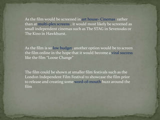 The film could be shown at smaller film festivals such as the
London Independent Film Festival to showcase the film prior
to release and creating some word-of-mouth buzz around the
film
As the film would be screened in art house- Cinemas rather
than at multi-plex screens , it would most likely be screened as
small independent cinemas such as The STAG in Sevenoaks or
The Kino in Hawkhurst.
As the film is so low budget, another option would be to screen
the film online in the hope that it would become a viral success
like the film “Loose Change”
 