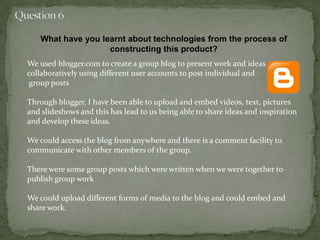 What have you learnt about technologies from the process of
constructing this product?
We used blogger.com to create a group blog to present work and ideas
collaboratively using different user accounts to post individual and
group posts
Through blogger, I have been able to upload and embed videos, text, pictures
and slideshows and this has lead to us being able to share ideas and inspiration
and develop these ideas.
We could access the blog from anywhere and there is a comment facility to
communicate with other members of the group.
There were some group posts which were written when we were together to
publish group work
We could upload different forms of media to the blog and could embed and
share work.
 