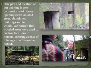  The plot and location of
our opening is very
conventional of horror
openings with isolated
areas, abandoned
buildings and in
woods. We noticed that
wooded areas were used to
enclose locations in
horrors, creating a sense of
it being cut off from the
outside.
 
