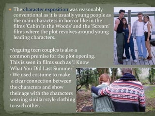  The character exposition was reasonably
conventional as it is usually young people as
the main characters in horror like in the
films ‘Cabin in the Woods’ and the ‘Scream’
films where the plot revolves around young
leading characters.
•Arguing teen couples is also a
common premise for the plot opening.
This is seen in films such as ‘I Know
What You Did Last Summer’
• We used costume to make
a clear connection between
the characters and show
their age with the characters
wearing similar style clothing
to each other.
 