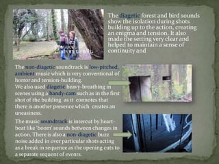  The diagetic forest and bird sounds
show the isolation during shots
building up to the action, creating
an enigma and tension. It also
made the setting very clear and
helped to maintain a sense of
continuity and
The non-diagetic soundtrack is low-pitched,
ambient music which is very conventional of
horror and tension-building.
We also used diagetic heavy-breathing in
scenes using a handy-cam such as in the first
shot of the building as it connotes that
there is another presence which creates an
uneasiness.
The music soundtrack is intercut by heart-
beat like ‘boom’ sounds between changes in
action. There is also a non-diagetic buzz
noise added in over particular shots acting
as a break in sequence as the opening cuts to
a separate sequent of events.
 