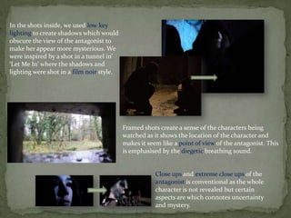 In the shots inside, we used low key
lighting to create shadows which would
obscure the view of the antagonist to
make her appear more mysterious. We
were inspired by a shot in a tunnel in’
‘Let Me In’ where the shadows and
lighting were shot in a film noir style.
Framed shots create a sense of the characters being
watched as it shows the location of the character and
makes it seem like a point of view of the antagonist. This
is emphasised by the diegetic breathing sound.
Close ups and extreme close ups of the
antagonist is conventional as the whole
character is not revealed but certain
aspects are which connotes uncertainty
and mystery.
 