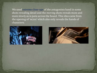 We used extreme close-ups of the antagonists hand in some
shots revealing detail and the moving shots reveals more and
more slowly as is pans across the board. This idea came from
the opening of ‘se7en’ which also only reveals the hands of
characters.
 