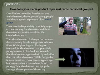 Our film has two white females and one
male character, the couple are young people
and the antagonist represents older social
group.
Question 2
How does your media product represent particular social groups?
There is not a large variety in social groups
as there are very few characters and these
characters are most relatable for the
intended audience.
The other character challenges the norms as
there are rarely female antagonists in horror
films. While planning and filming we
intended for the character to appear fairly
young however in feedback we were told
that the character appeared witchy and older
than the other characters. While the gender
is unconventional, there is not a typical age
but in our audience research we found that
young girls and old women were popular
amongst the recipients of the survey.
 