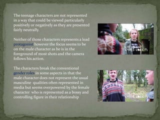 The teenage characters are not represented
in a way that could be viewed particularly
positively or negatively as they are presented
fairly neutrally.
Neither of those characters represents a lead
protagonist however the focus seems to be
on the male character as he is in the
foreground of most shots and the camera
follows his action.
The characters break the conventional
gender roles in some aspects in that the
male character does not represent the usual
masculine qualities often represented in
media but seems overpowered by the female
character who is represented as a bossy and
controlling figure in their relationship
 