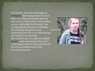 The female characters challenge the
ideologies often represented in horror
films. It is often the female character
who is seen as the victim and are often
seen as ‘vulnerable’ and ‘passive’ but
the lead female character challenges
this ideology being bossy and
controlling and she is not representing
the victim in our opening.
She could be seen as weak and slightly
passive as she runs away at the end to
avoid danger however she could also be
viewed as sensible as she is the
surviving character.
 
