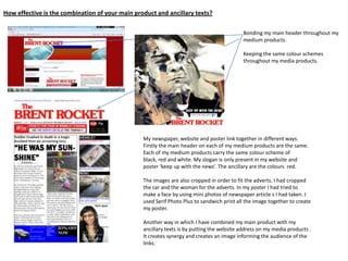 How effective is the combination of your main product and ancillary texts?
Bonding my main header throughout my
medium products.
Keeping the same colour schemes
throughout my media products.
My newspaper, website and poster link together in different ways.
Firstly the main header on each of my medium products are the same.
Each of my medium products carry the same colour scheme of
black, red and white. My slogan is only present in my website and
poster ‘keep up with the news’. The ancillary are the colours red.
The images are also cropped in order to fit the adverts. I had cropped
the car and the woman for the adverts. In my poster I had tried to
make a face by using mini photos of newspaper article s I had taken. I
used Serif Photo Plus to sandwich print all the image together to create
my poster.
Another way in which I have combined my main product with my
ancillary texts is by putting the website address on my media products .
It creates synergy and creates an image informing the audience of the
links.
 