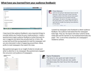 What have you learned from your audience feedback?
I have learnt that audience feedback is very important things to
consider before you finalise the your media products. I made a
questionnaire to gain audience feedback on what they want to
see in magazine and what they actually look for in them. My
survey had found that young people do read the newspaper and
are very interested in what is happening around them. Many
prefer to read newspapers than watch the news.
My questionnaire gave me an insight of what to include and
what to advertise in my newspaper. My questionnaire engaged
the consumers and audience of newspapers.
I posted my newspaper onto Facebook to obtain audience
feedback. The audience had stated that the newspaper
looks legit. They say the layout and colour scheme works
really well and the red font on my masthead dominates the
paper. This is one of the conventions of a newspaper I
needed to achieve.
 