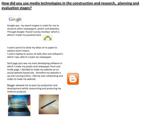 How did you use media technologies in the construction and research, planning and
evaluation stages?
Google was my search engine in order for me to
research other newspapers, poster and websites.
Through Google I found ‘survey monkey’ which is
where I made my questionnaire.
I used a pencil to draw my ideas on to paper to
explore every means.
I used a laptop to access all web sites and software's
which I was able to create my newspaper.
Serif page plus was my main developing software in
which I made my poster and newspaper front and
inside page. I decided to make my website on an
actual website based site, therefore my website is
up and running online. I did my own networking and
codes to make my website.
Blogger allowed me to post my production and
development whilst researching and producing my
medium products.
 