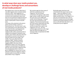 In what ways does your media product use,
develop or challenge forms and conventions
of real media products?
My magazine was in fact very alike that of
real indie magazine that is actually retailed
and here is why; Indie magazines as a
convention have a very similar format this
consists of very simple block colours and
have one very dominant image but tend not
to have any other pictures at all around it
which is exactly what I chose to do with
mine.
This draws all the attention to the picture
which consists of either a band or a
fashion/music icon. The front cover is also
very confirmative to the indie format in the
sense that the title is overlapped by the
image making that the focus of the
magazine itself. Other conventions that m
magazine has followed it having the issue
number, price and bar code all on the front
and tucked to a corner to not draw any
attention away from the image in the
middle. This is very alike that of the
magazine ‘INDIE’. Another similarity
between my product and that of the
magazine INDIE is the name. Mine,
INDIVIDUAL makes it very clear what the
magazine is actually about and INDIE also
does this. Not many other magazines have
the same bluntness when it comes to
genre, KERRANG for instance has no clear
indication of what the magazine is about, I
however prefer to know what im reading
about before I buy a magazine.
My contents page has three areas of
which the conventions of real
magazines. The first of these
conventions is the going in order of the
page numbers smaller stories first then
the main story in the middle with
smaller stories following it. This gave
the main story prominence in the
magazine. The second convention was
the small section underneath each title,
this gave an indication of what the
stories are about this is used in real
magazines such as Q. The final
contents page convention is the image
down the side of the page this is a
technique often incorporated into NME
and Q magazines.
My double page spread was only
conventional is the sense it was on two
pages… I went very different on this
aspect of my product. Its not got very
bright and bold colours. The image on it is
also very unconventional, this is due to
the fact it is spread across the two pages
instead of just being localised to one! It is
also is on the left hand side which is not
usually done by any magazine.
 