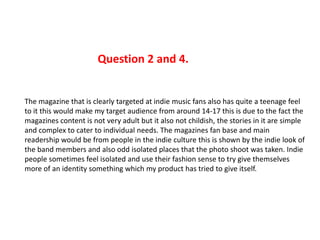 The magazine that is clearly targeted at indie music fans also has quite a teenage feel
to it this would make my target audience from around 14-17 this is due to the fact the
magazines content is not very adult but it also not childish, the stories in it are simple
and complex to cater to individual needs. The magazines fan base and main
readership would be from people in the indie culture this is shown by the indie look of
the band members and also odd isolated places that the photo shoot was taken. Indie
people sometimes feel isolated and use their fashion sense to try give themselves
more of an identity something which my product has tried to give itself.
Question 2 and 4.
 