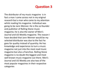 Question 3
The distributor of my music magazine is in
fact a man I came across not in my original
research but a man who came to my attention
whilst reading his magazine. Individual was
going to be Jann Wenner. He is the co-founder
and publisher of Rolling Stone music
magazine, he is also the owner of Men’s
Journal and US Weekly magazine. The reason I
have decided that Jann Wenner would be my
selected distributor was due to the fact he
goes for quality instead of quantity. He has
knowledge and experience to turn a music
magazine not just into the most read music
magazine but also a franchise. Rolling Stone
magazine is no doubt the biggest and most
well known music magazine out there. Men’s
Journal and US Weekly are also two of the
most popular magazines in their respective
categories
 