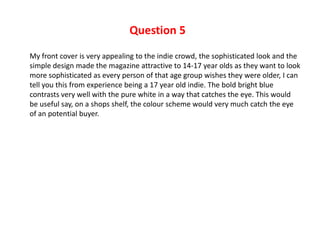 Question 5
My front cover is very appealing to the indie crowd, the sophisticated look and the
simple design made the magazine attractive to 14-17 year olds as they want to look
more sophisticated as every person of that age group wishes they were older, I can
tell you this from experience being a 17 year old indie. The bold bright blue
contrasts very well with the pure white in a way that catches the eye. This would
be useful say, on a shops shelf, the colour scheme would very much catch the eye
of an potential buyer.
 