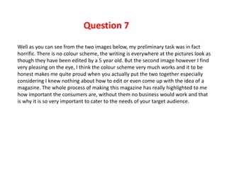Question 7
Well as you can see from the two images below, my preliminary task was in fact
horrific. There is no colour scheme, the writing is everywhere at the pictures look as
though they have been edited by a 5 year old. But the second image however I find
very pleasing on the eye, I think the colour scheme very much works and it to be
honest makes me quite proud when you actually put the two together especially
considering I knew nothing about how to edit or even come up with the idea of a
magazine. The whole process of making this magazine has really highlighted to me
how important the consumers are, without them no business would work and that
is why it is so very important to cater to the needs of your target audience.
 