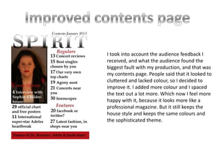 I took into account the audience feedback I
received, and what the audience found the
biggest fault with my production, and that was
my contents page. People said that it looked to
cluttered and lacked colour, so I decided to
improve it. I added more colour and I spaced
the text out a lot more. Which now I feel more
happy with it, because it looks more like a
professional magazine. But it still keeps the
house style and keeps the same colours and
the sophisticated theme.
 