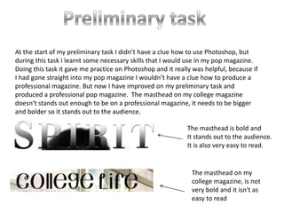 At the start of my preliminary task I didn’t have a clue how to use Photoshop, but
during this task I learnt some necessary skills that I would use in my pop magazine.
Doing this task it gave me practice on Photoshop and it really was helpful, because if
I had gone straight into my pop magazine I wouldn’t have a clue how to produce a
professional magazine. But now I have improved on my preliminary task and
produced a professional pop magazine. The masthead on my college magazine
doesn’t stands out enough to be on a professional magazine, it needs to be bigger
and bolder so it stands out to the audience.
The masthead is bold and
It stands out to the audience.
It is also very easy to read.
The masthead on my
college magazine, is not
very bold and it isn't as
easy to read
 