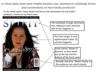 The masthead. A large, dominant
icon. Making it clear what the
title of the magazine is.
The main image. A very
sophisticated model. To
suit the magazine.
Barcode and price. Shown clearly, so
the audience can read it clearly.
Cover stories. Shown in
banners, so they stand
out at the top and the
bottom of the front cover.
In my media work, I have shown the forms and conventions of real media
products, mainly on my front cover.
 