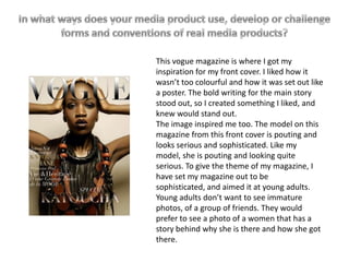 This vogue magazine is where I got my
inspiration for my front cover. I liked how it
wasn’t too colourful and how it was set out like
a poster. The bold writing for the main story
stood out, so I created something I liked, and
knew would stand out.
The image inspired me too. The model on this
magazine from this front cover is pouting and
looks serious and sophisticated. Like my
model, she is pouting and looking quite
serious. To give the theme of my magazine, I
have set my magazine out to be
sophisticated, and aimed it at young adults.
Young adults don’t want to see immature
photos, of a group of friends. They would
prefer to see a photo of a women that has a
story behind why she is there and how she got
there.
 