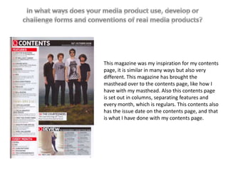 This magazine was my inspiration for my contents
page, it is similar in many ways but also very
different. This magazine has brought the
masthead over to the contents page, like how I
have with my masthead. Also this contents page
is set out in columns, separating features and
every month, which is regulars. This contents also
has the issue date on the contents page, and that
is what I have done with my contents page.
 