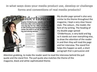 My double page spread is also very
similar to the theme throughout the
magazine, I kept a very clear house
style. The colours , the model, the
font of my writing. The heading of
my double page spread
‘Childerhouse, is very bold and big
so it stands out over everything else,
to draw the attention of the reader
in and then they will read the page
and her interview. The stand first
helps this happen as well, a short
paragraph that is persuasive and
Attention grabbing, to make the reader want to read the interview behind the pull
quote and the stand first. The pull quote also matches the theme of the
magazine, black and white sophisticated theme.
 