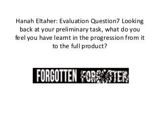 Hanah Eltaher: Evaluation Question7 Looking
back at your preliminary task, what do you
feel you have learnt in the progression from it
to the full product?
 